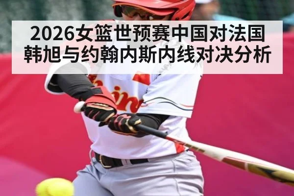 2026女篮世预赛中国对法国 韩旭与约翰内斯内线对决分析