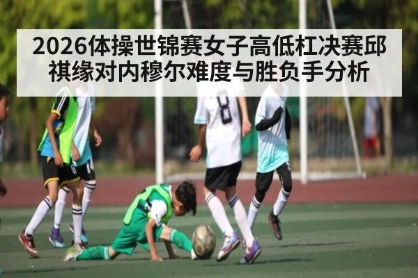 2026体操世锦赛女子高低杠决赛邱祺缘对内穆尔难度与胜负手分析